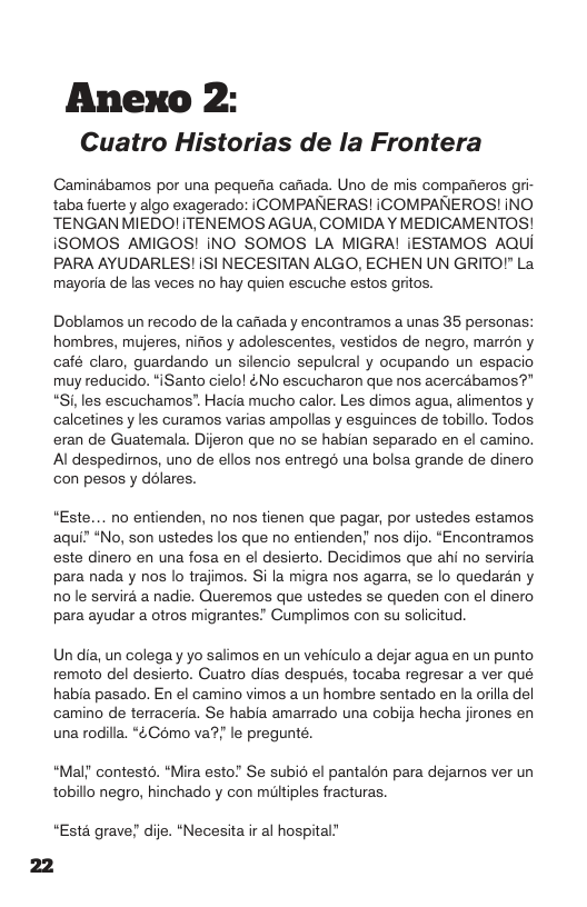 Anexo 2: Cuatro Historias de la Frontera  Caminabamos por una pequena canada. Uno de mis companeros gri- taba fuerte y algo exagerado: (COMPANERAS! iCOMPANEROS! iINO TENGAN MIEDO!TENEMOS AGUA, COMIDA Y MEDICAMENTOS! iISOMOS AMIGOS! INO SOMOS LA MIGRA! IESTAMOS AQUI PARA AYUDARLES! iSI NECESITAN ALGO, ECHEN UN GRITO!" La mayoria de las veces no hay quien escuche estos gritos.  Doblamos un recodo de la cafiada y encontramos a unas 35 personas: hombres, mujeres, niios y adolescentes, vestidos de negro, marrén y café claro, guardando un silencio sepulcral y ocupando un espacio muy reducido. *iSanto cielo! éNo escucharon que nos acercabamos?" “Si, les escuchamos”. Hacia mucho calor. Les dimos agua, alimentos y calcetines y les curamos varias ampollas y esguinces de tobillo. Todos eran de Guatemala. Dijeron que no se habian separado en el camino. Al despedimos, uno de ellos nos entregd una bolsa grande de dinero con pesos y dolares.  “Este.... no entienden, no nos tienen que pagar, por ustedes estamos aqui? “No, son ustedes los que no entienden;’ nos dijo. “Encontramos este dinero en una fosa en el desierto. Decidimos que ahi no serviria para nada y nos lo trajimos. Si la migra nos agarra, se lo quedaran y no le servira a nadie. Queremos que ustedes se queden con el dinero  para ayudar a otros migrantes! Gumplimos con su solicitud,  Un dia, un colegay yo salimos en un vehiculo a dejar agua en un punto remoto del desierto. Guatro dias después, tocaba regresar a ver qué habia pasado. En el camino vimos a un hombre sentado en la orila el camino de terraceria. Se habia amarrado una cobija hecha jirones en una rodilla. *Cémo va?! le pregunté.  “Mal? contestd. *Mira esto” Se subio el pantalon para dejamos ver un tobillo negro, hinchado y con mitiples fracturas.  “Esta grave! dije. “Necesita ir al hospital 